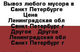 Вывоз любого мусора в Санкт-Петербурге › Цена ­ 100 - Ленинградская обл., Санкт-Петербург г. Другое » Другое   . Ленинградская обл.,Санкт-Петербург г.